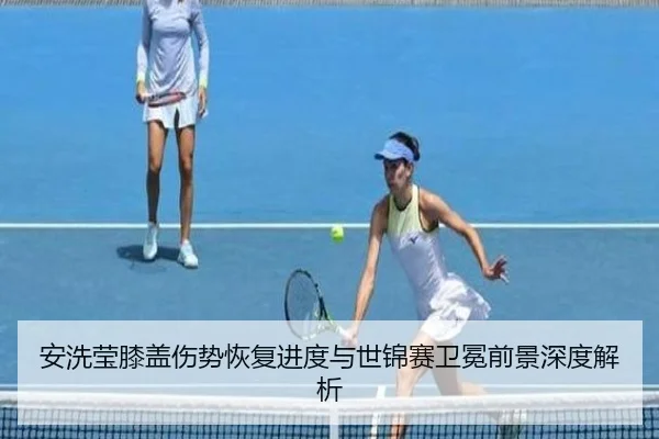 安洗莹膝盖伤势恢复进度与世锦赛卫冕前景深度解析