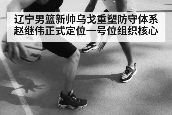 辽宁男篮新帅乌戈重塑防守体系 赵继伟正式定位一号位组织核心