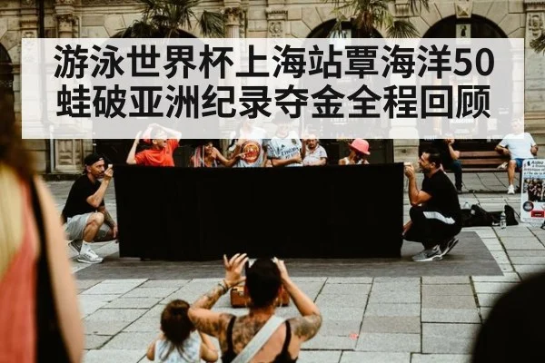 游泳世界杯上海站覃海洋50蛙破亚洲纪录夺金全程回顾