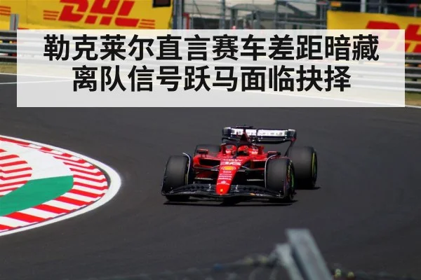 勒克莱尔直言赛车差距暗藏离队信号跃马面临抉择